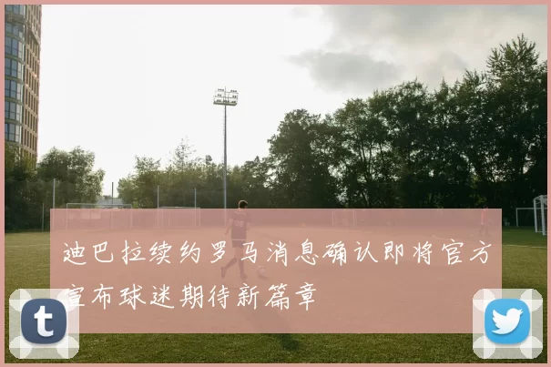 迪巴拉续约罗马消息确认即将官方宣布球迷期待新篇章
