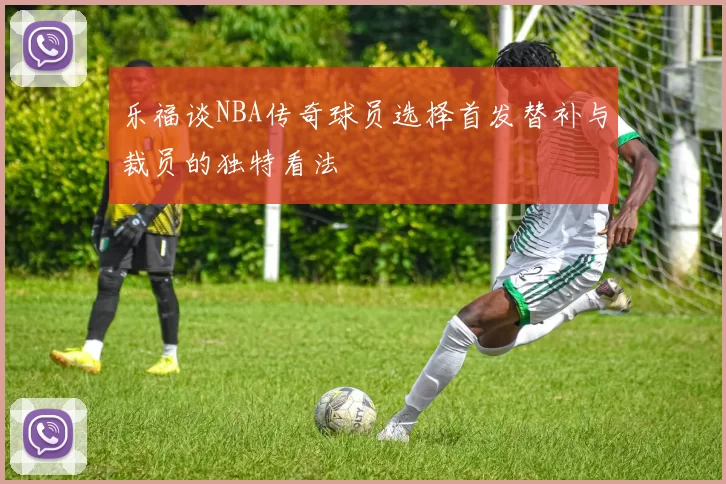 乐福谈NBA传奇球员选择首发替补与裁员的独特看法