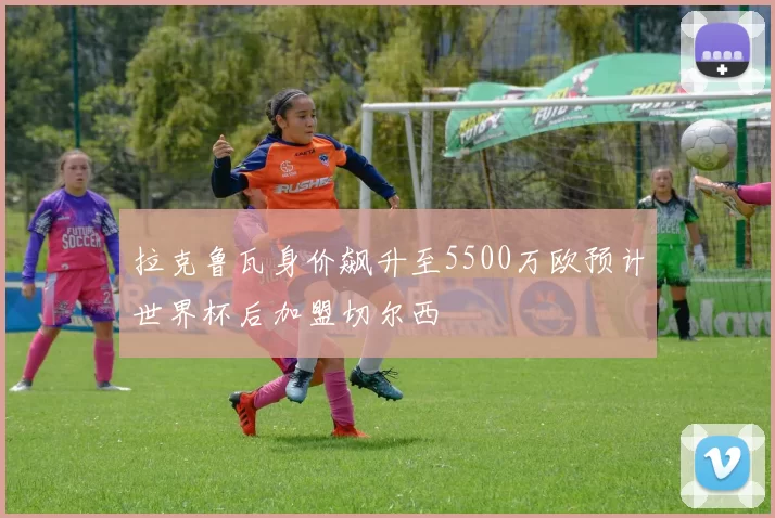 拉克鲁瓦身价飙升至5500万欧预计世界杯后加盟切尔西