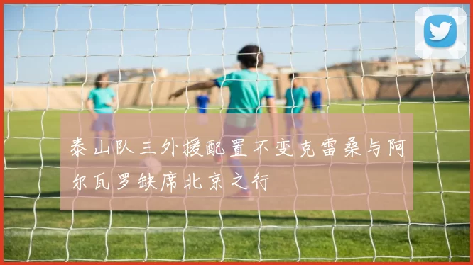 泰山队三外援配置不变克雷桑与阿尔瓦罗缺席北京之行