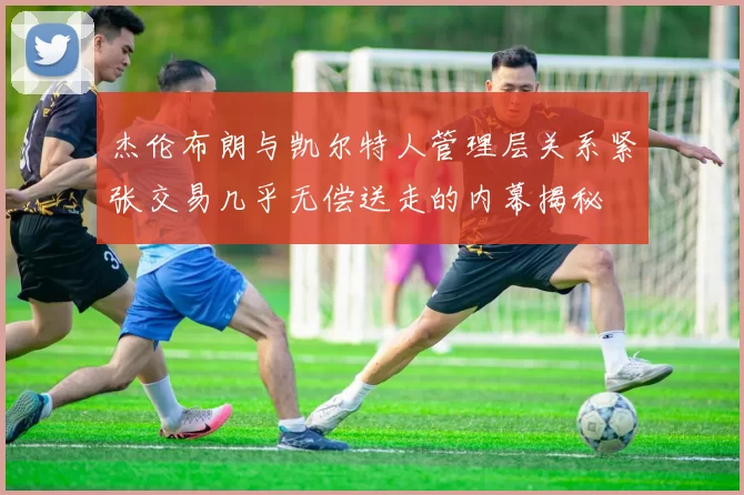 杰伦布朗与凯尔特人管理层关系紧张交易几乎无偿送走的内幕揭秘